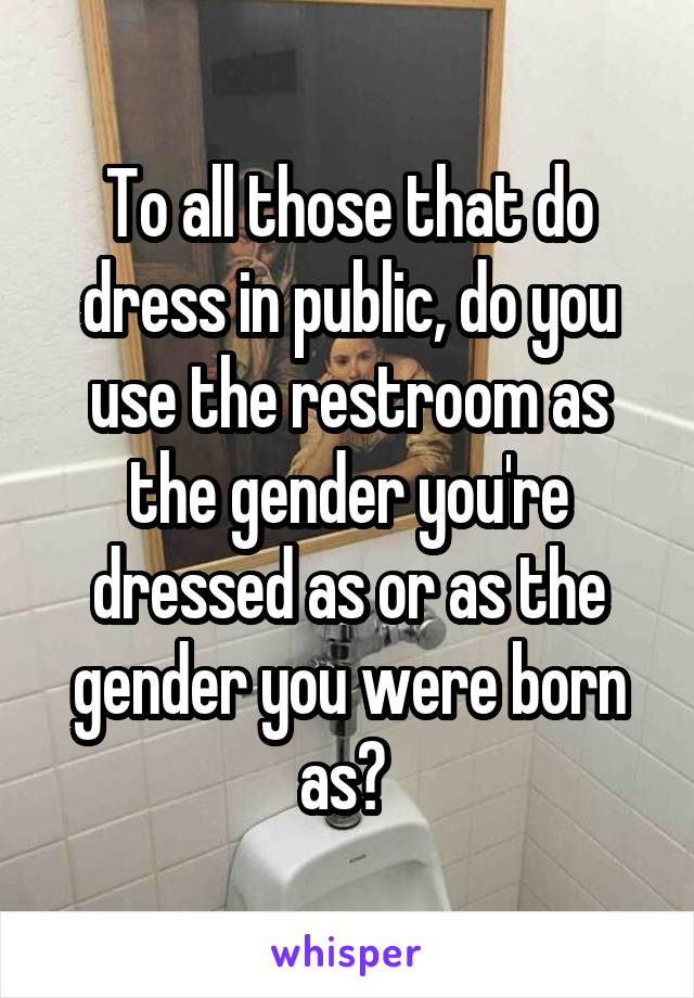 To all those that do dress in public, do you use the restroom as the gender you're dressed as or as the gender you were born as? 