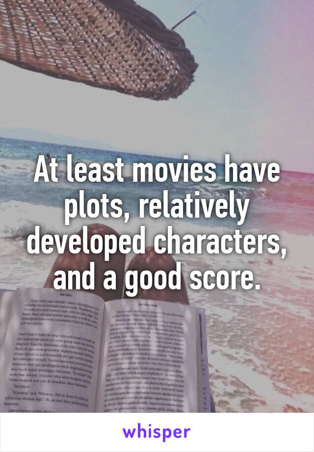 At least movies have plots, relatively developed characters, and a good score.