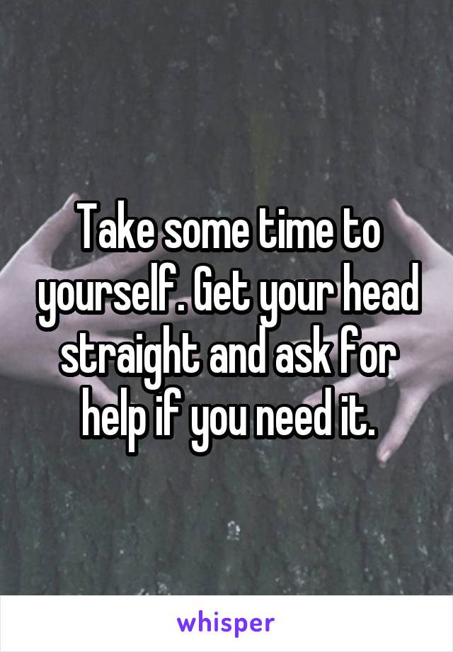 Take some time to yourself. Get your head straight and ask for help if you need it.