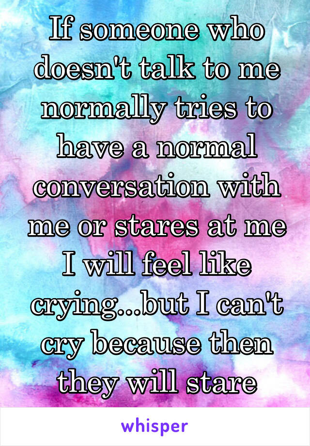 If someone who doesn't talk to me normally tries to have a normal conversation with me or stares at me I will feel like crying...but I can't cry because then they will stare more