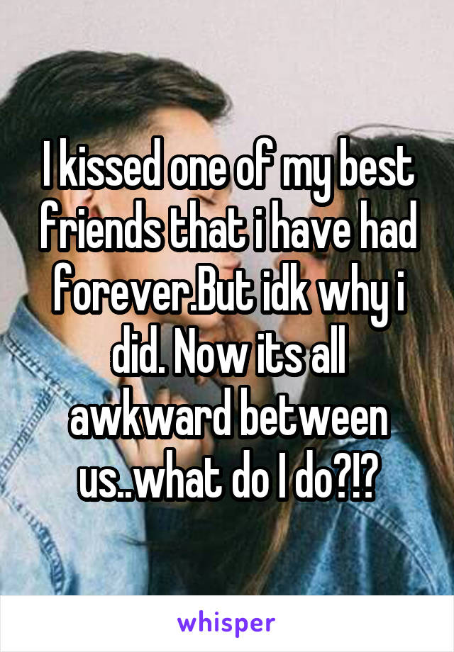 I kissed one of my best friends that i have had forever.But idk why i did. Now its all awkward between us..what do I do?!?