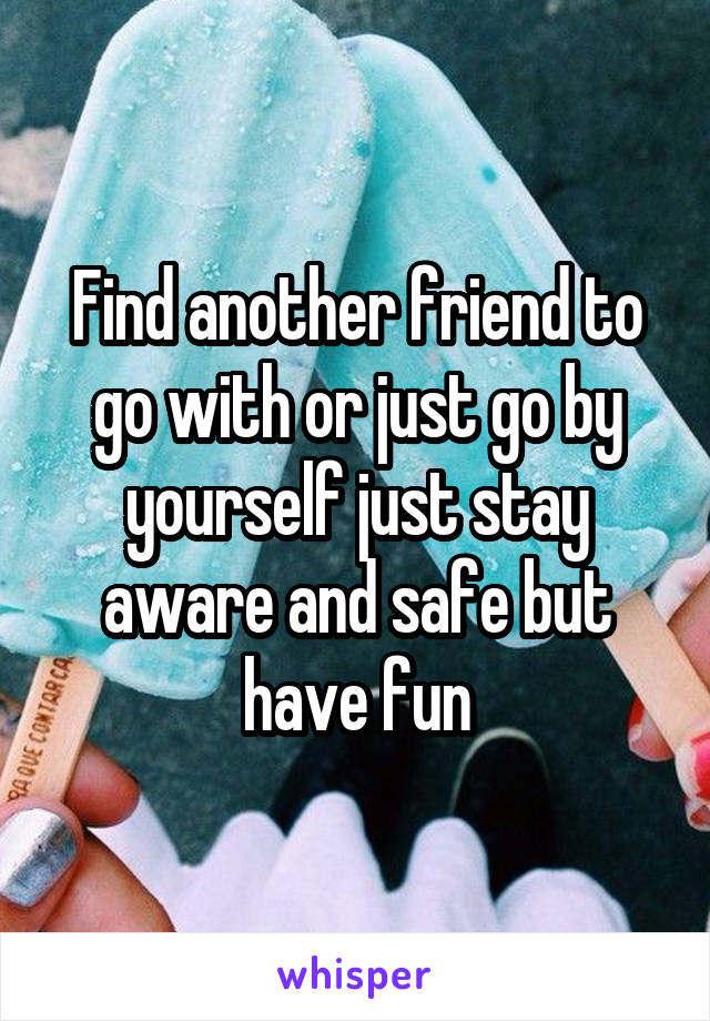 Find another friend to go with or just go by yourself just stay aware and safe but have fun