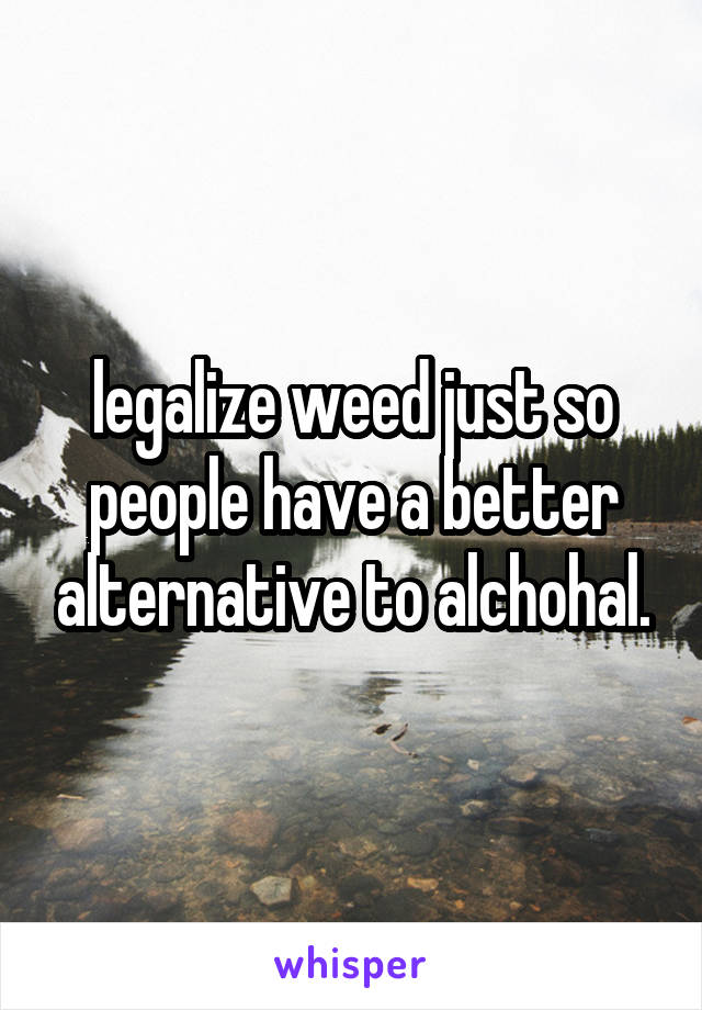 legalize weed just so people have a better alternative to alchohal.