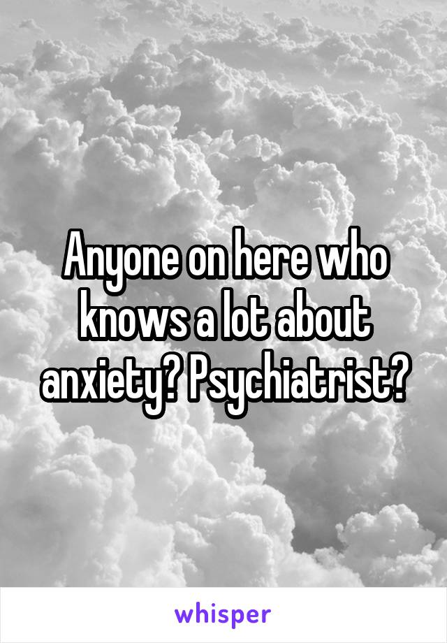 Anyone on here who knows a lot about anxiety? Psychiatrist?