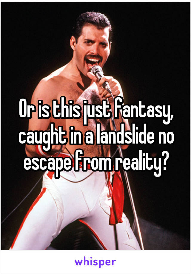 Or is this just fantasy, caught in a landslide no escape from reality?