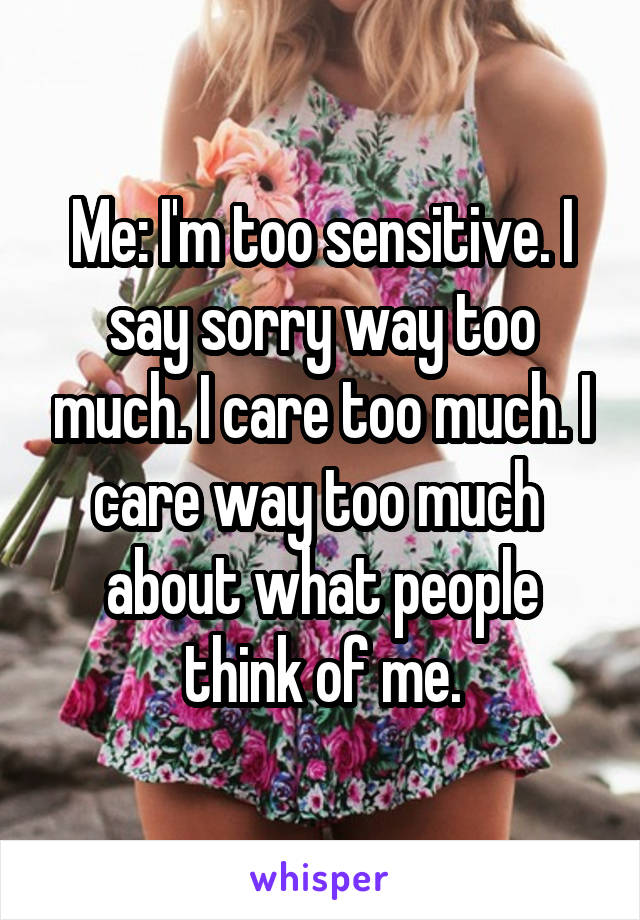 Me: I'm too sensitive. I say sorry way too much. I care too much. I care way too much  about what people think of me.