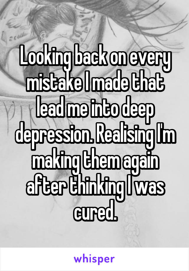 Looking back on every mistake I made that lead me into deep depression. Realising I'm making them again after thinking I was cured.