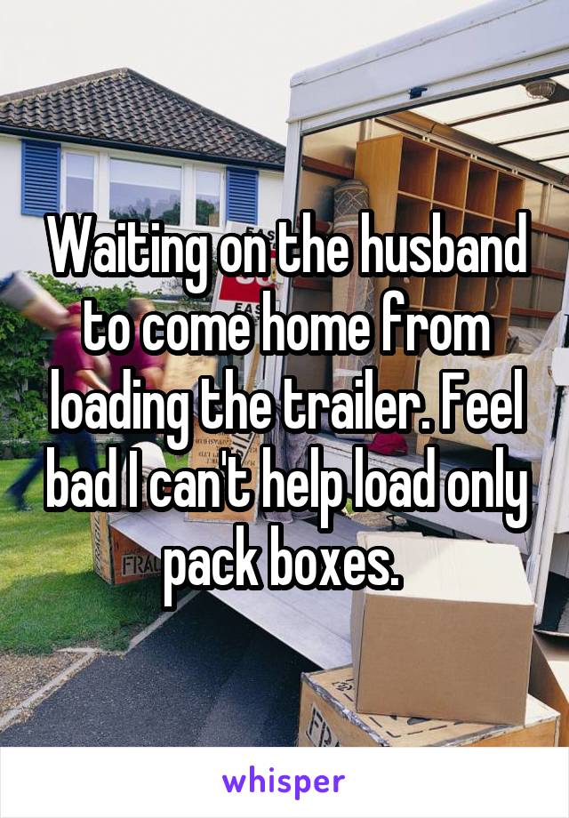 Waiting on the husband to come home from loading the trailer. Feel bad I can't help load only pack boxes. 
