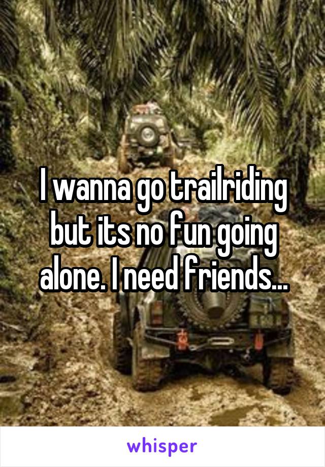 I wanna go trailriding but its no fun going alone. I need friends...