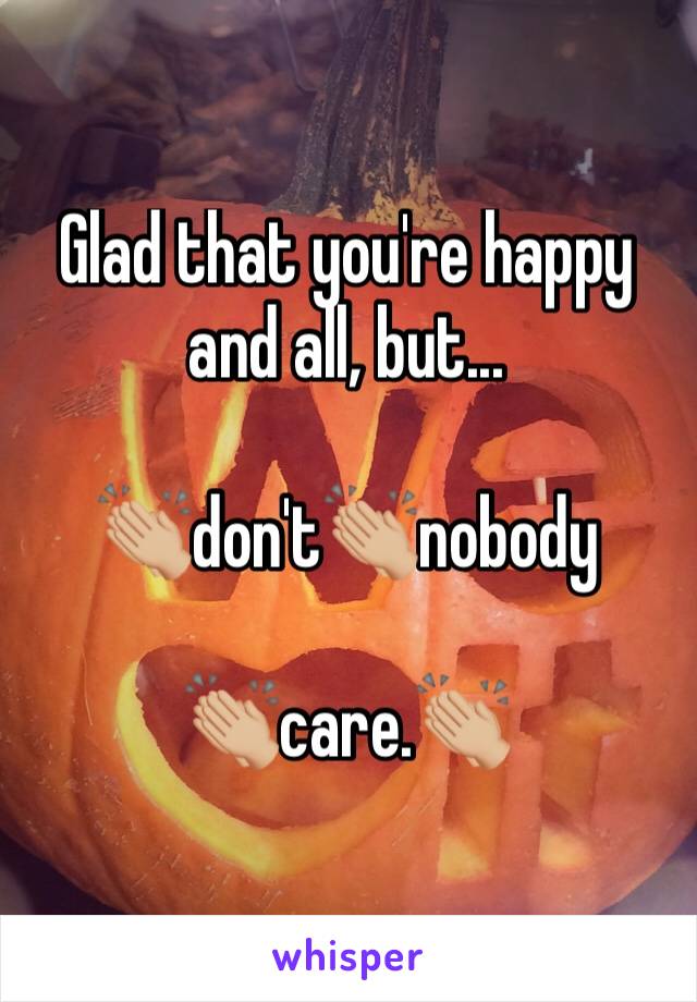 Glad that you're happy and all, but...

👏🏼don't👏🏼nobody

👏🏼care.👏🏼