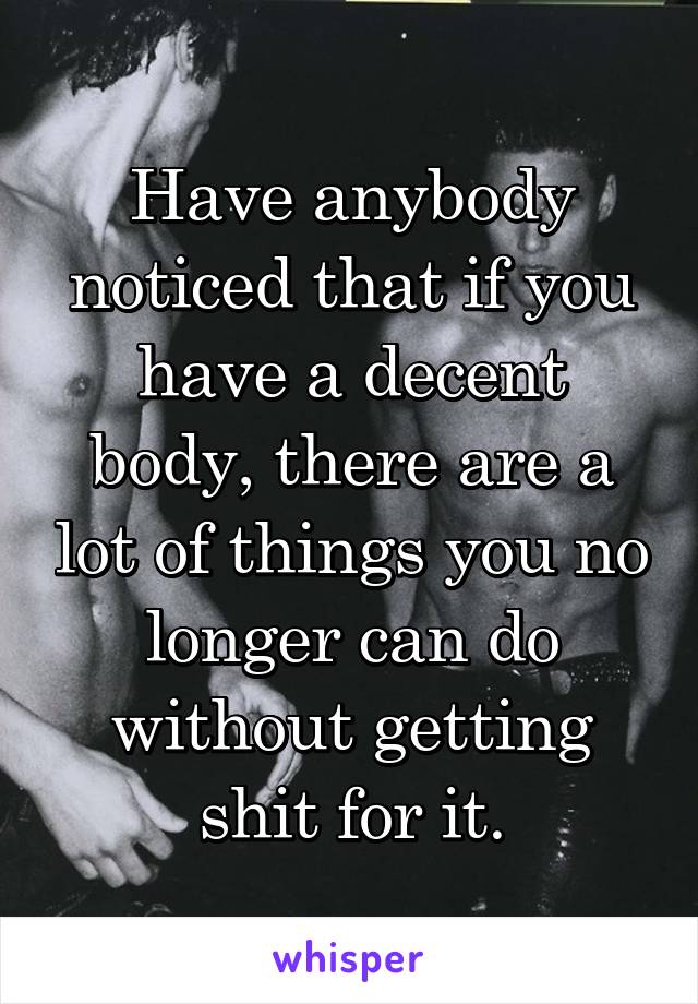 Have anybody noticed that if you have a decent body, there are a lot of things you no longer can do without getting shit for it.