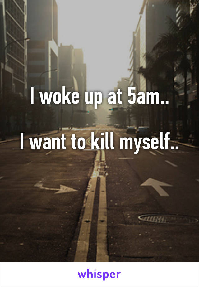 I woke up at 5am..

I want to kill myself..

