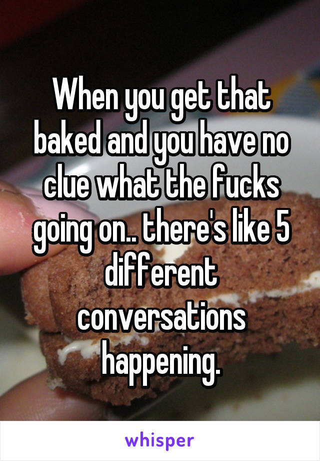When you get that baked and you have no clue what the fucks going on.. there's like 5 different conversations happening.