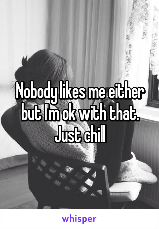Nobody likes me either but I'm ok with that. Just chill
