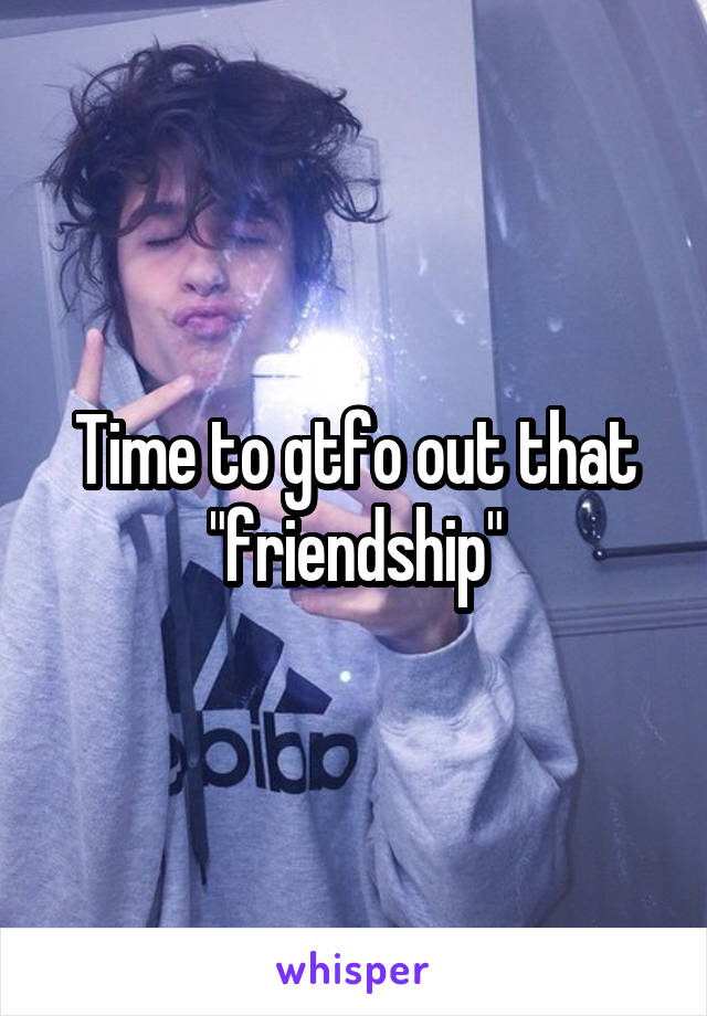 Time to gtfo out that "friendship"