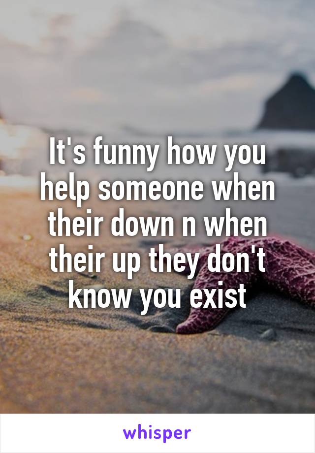 It's funny how you help someone when their down n when their up they don't know you exist