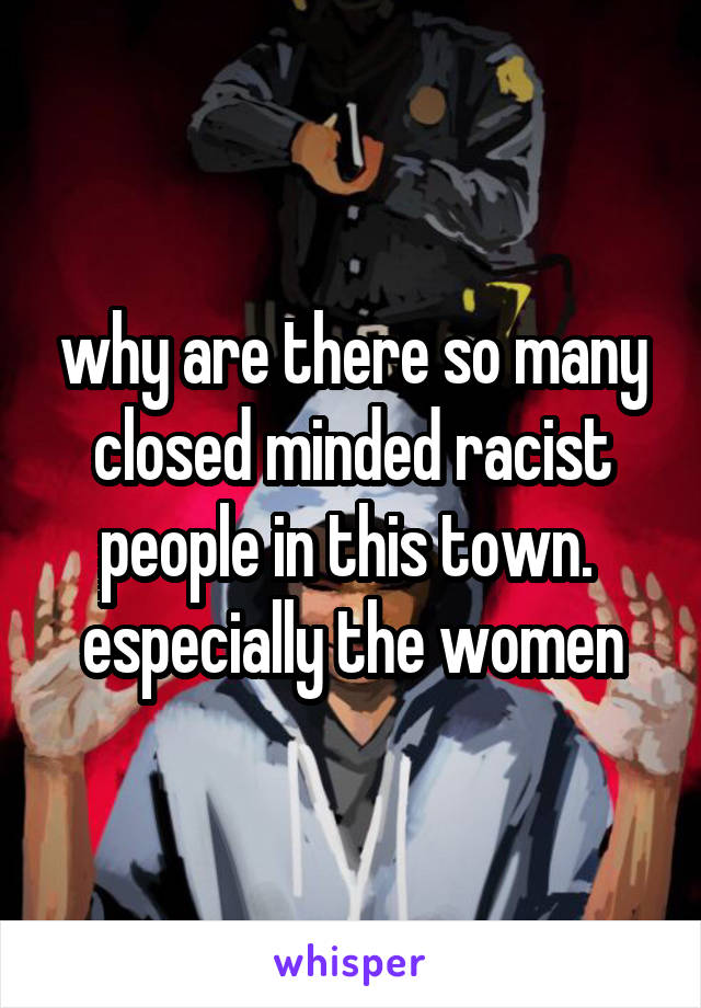 why are there so many closed minded racist people in this town.  especially the women