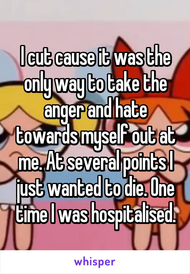 I cut cause it was the only way to take the anger and hate towards myself out at me. At several points I just wanted to die. One time I was hospitalised.