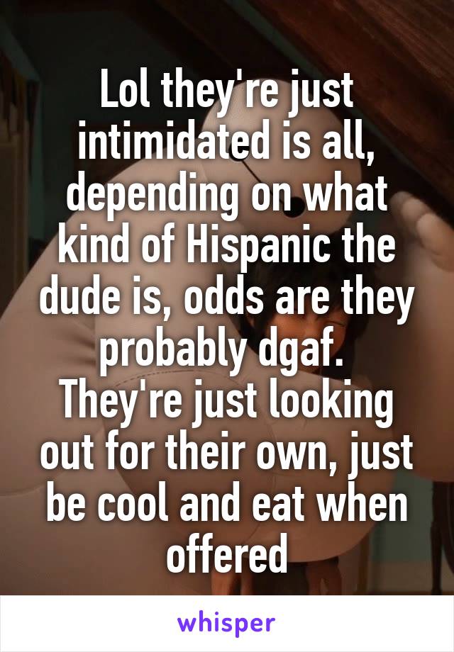 Lol they're just intimidated is all, depending on what kind of Hispanic the dude is, odds are they probably dgaf. 
They're just looking out for their own, just be cool and eat when offered