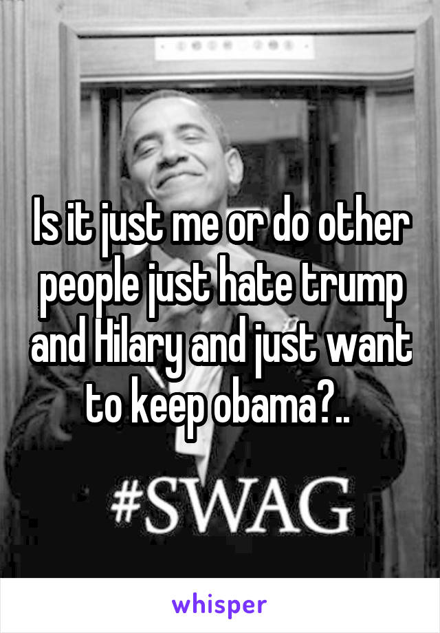 Is it just me or do other people just hate trump and Hilary and just want to keep obama?.. 