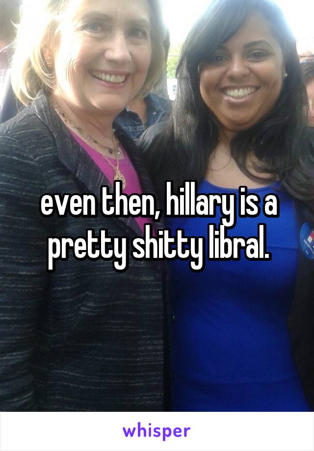 even then, hillary is a pretty shitty libral.
