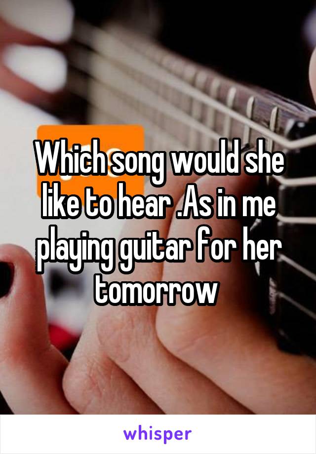 Which song would she like to hear .As in me playing guitar for her tomorrow 