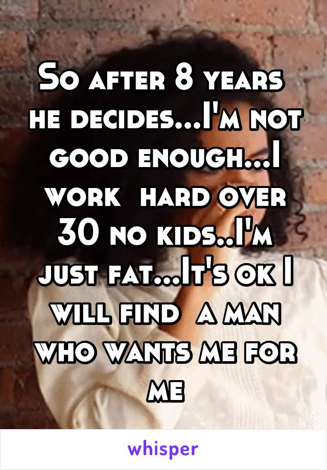 So after 8 years  he decides...I'm not good enough...I work  hard over 30 no kids..I'm just fat...It's ok I will find  a man who wants me for me