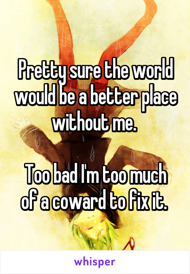 Pretty sure the world would be a better place without me. 

Too bad I'm too much of a coward to fix it. 