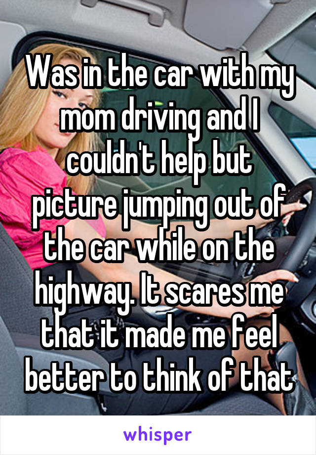 Was in the car with my mom driving and I couldn't help but picture jumping out of the car while on the highway. It scares me that it made me feel better to think of that