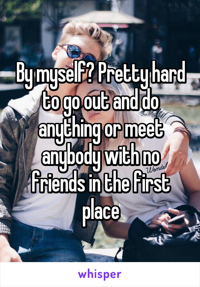 By myself? Pretty hard to go out and do anything or meet anybody with no friends in the first place