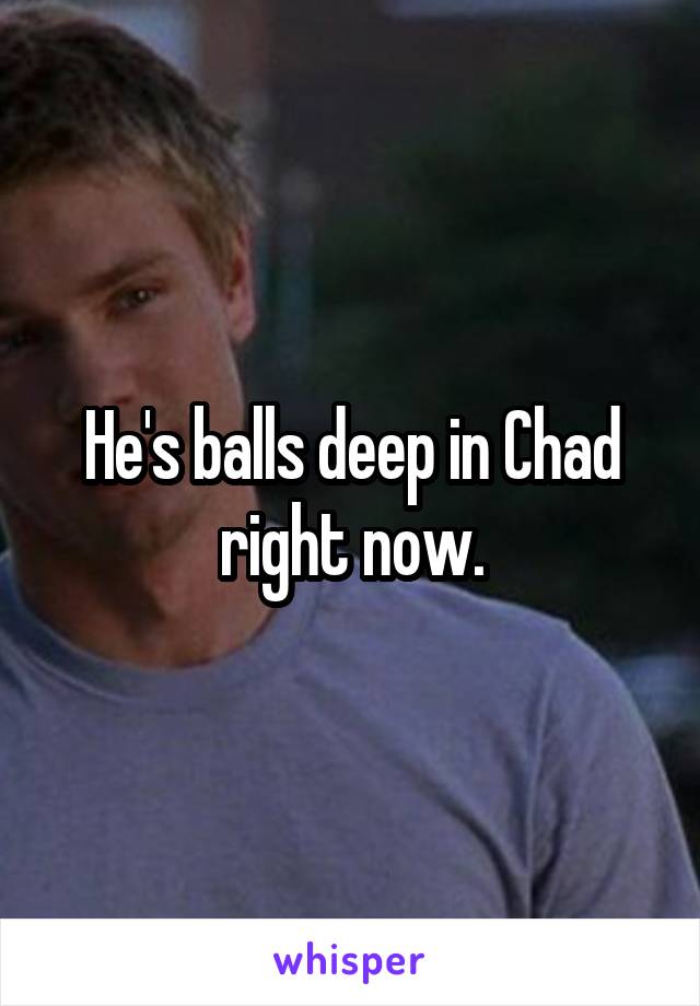 He's balls deep in Chad right now.