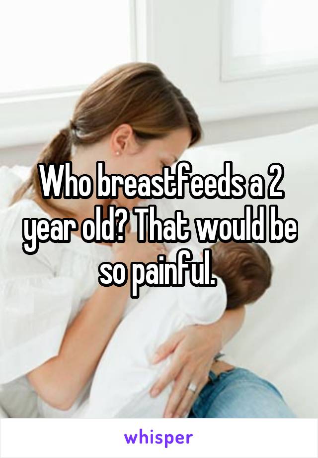 Who breastfeeds a 2 year old? That would be so painful. 