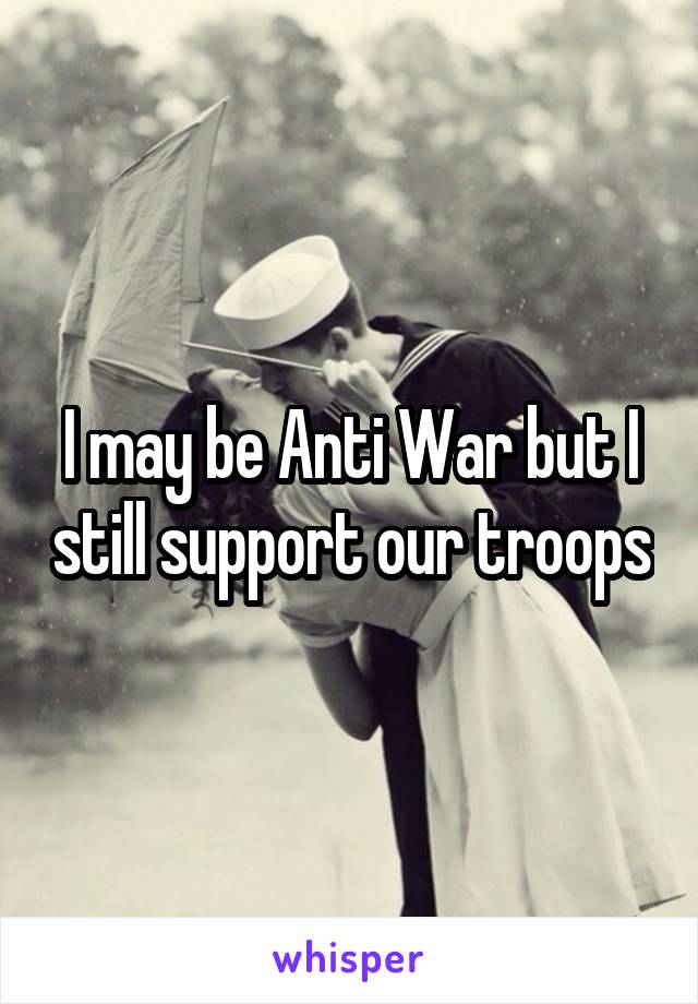 I may be Anti War but I still support our troops