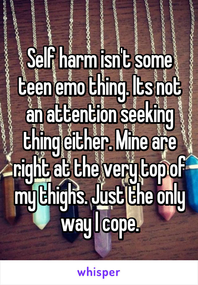 Self harm isn't some teen emo thing. Its not an attention seeking thing either. Mine are right at the very top of my thighs. Just the only way I cope.