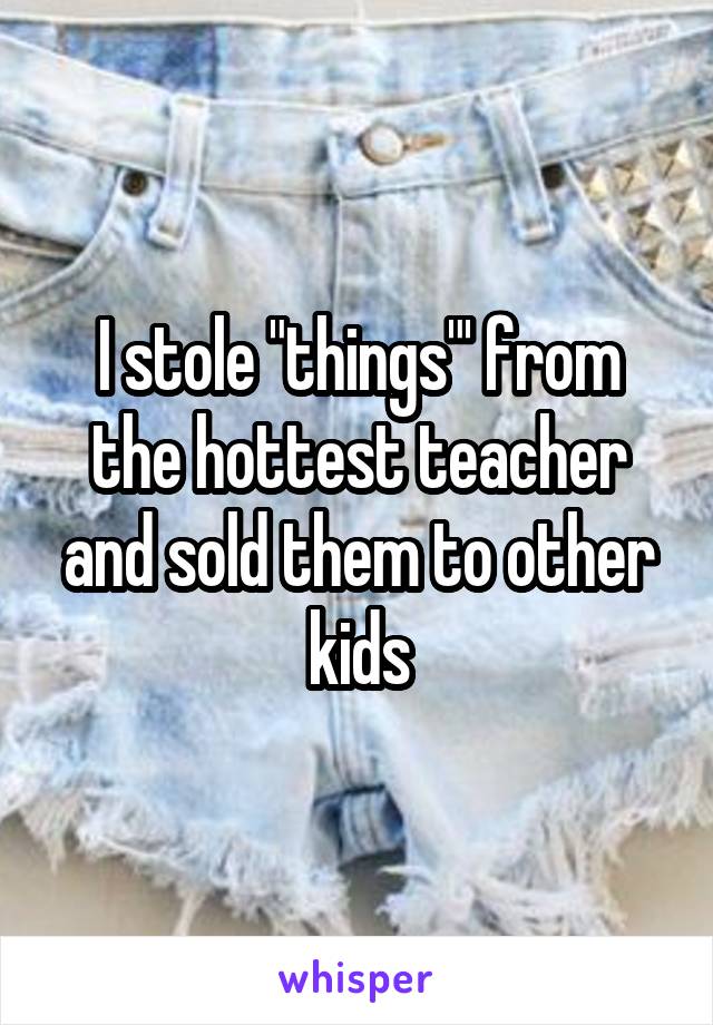 I stole "things"' from the hottest teacher and sold them to other kids