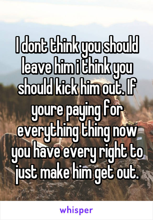 I dont think you should leave him i think you should kick him out. If youre paying for everything thing now you have every right to just make him get out.