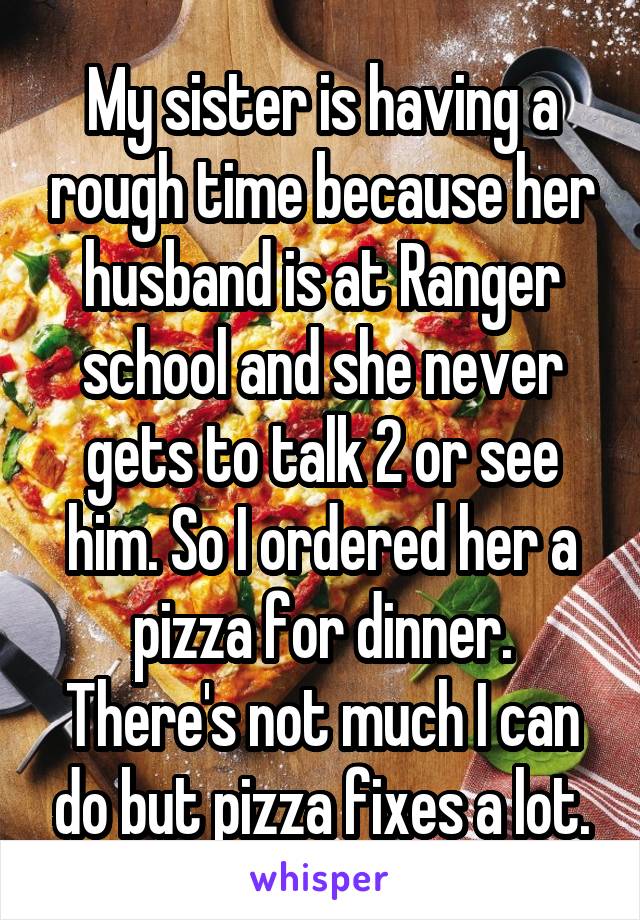 My sister is having a rough time because her husband is at Ranger school and she never gets to talk 2 or see him. So I ordered her a pizza for dinner. There's not much I can do but pizza fixes a lot.