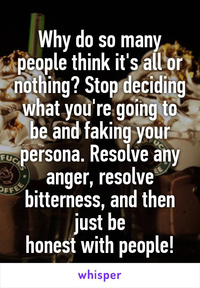 Why do so many people think it's all or nothing? Stop deciding what you're going to be and faking your persona. Resolve any anger, resolve bitterness, and then just be
honest with people!