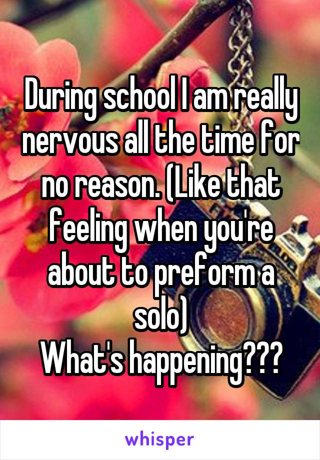 During school I am really nervous all the time for no reason. (Like that feeling when you're about to preform a solo)
What's happening???