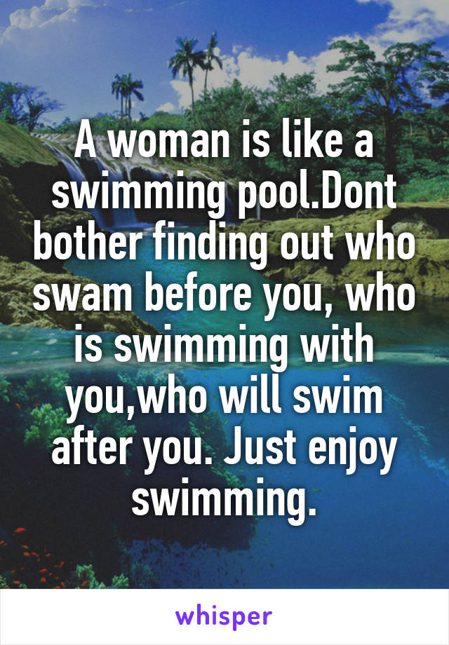 A woman is like a swimming pool.Dont bother finding out who swam before you, who is swimming with you,who will swim after you. Just enjoy swimming.