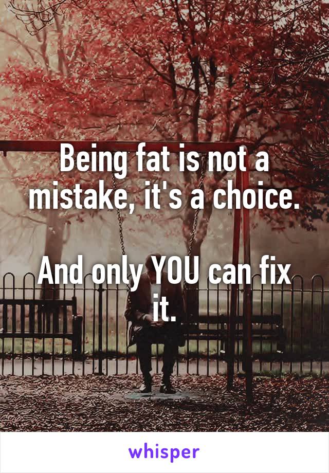 Being fat is not a mistake, it's a choice.

And only YOU can fix it.