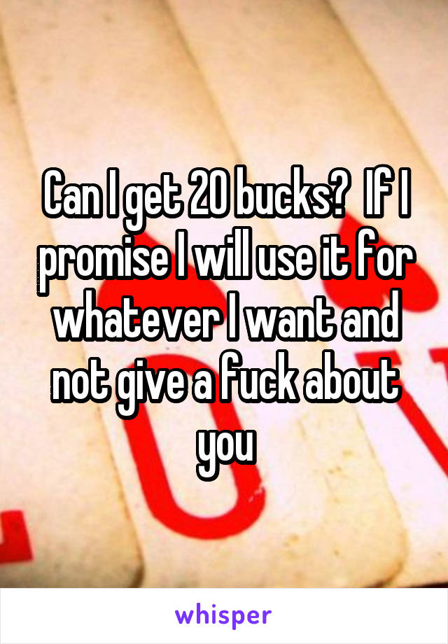 Can I get 20 bucks?  If I promise I will use it for whatever I want and not give a fuck about you