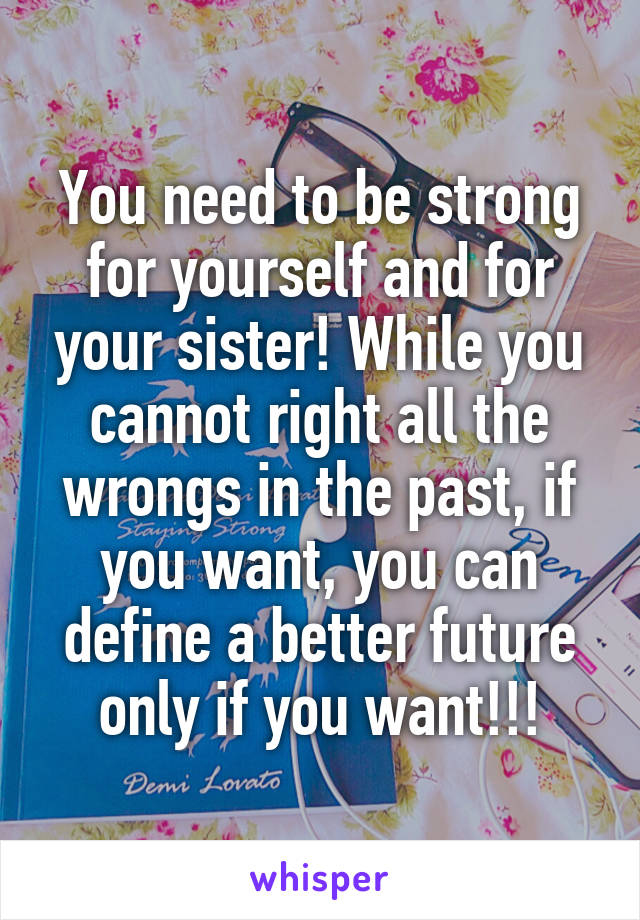 You need to be strong for yourself and for your sister! While you cannot right all the wrongs in the past, if you want, you can define a better future only if you want!!!