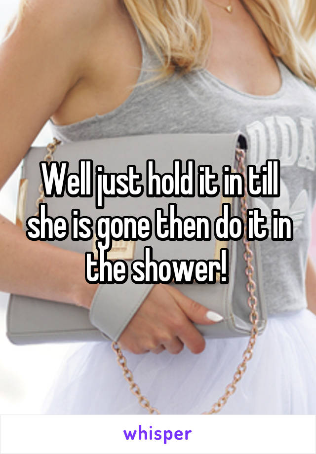Well just hold it in till she is gone then do it in the shower! 