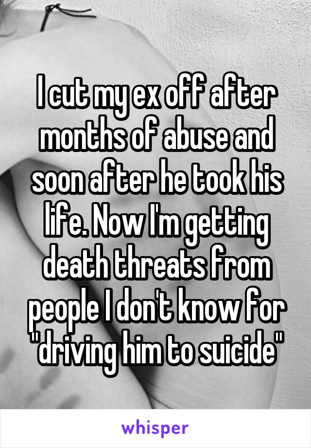 I cut my ex off after months of abuse and soon after he took his life. Now I'm getting death threats from people I don't know for "driving him to suicide"