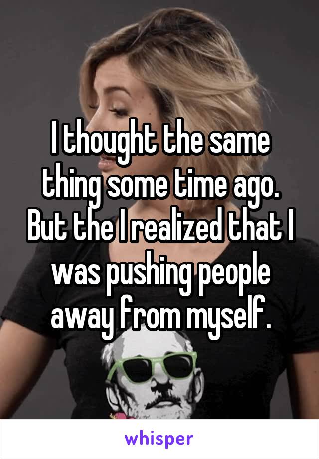 I thought the same thing some time ago. But the I realized that I was pushing people away from myself.