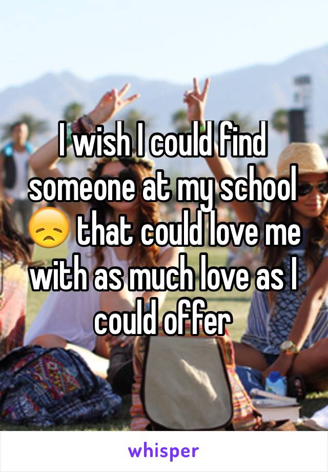 I wish I could find someone at my school 😞 that could love me with as much love as I could offer