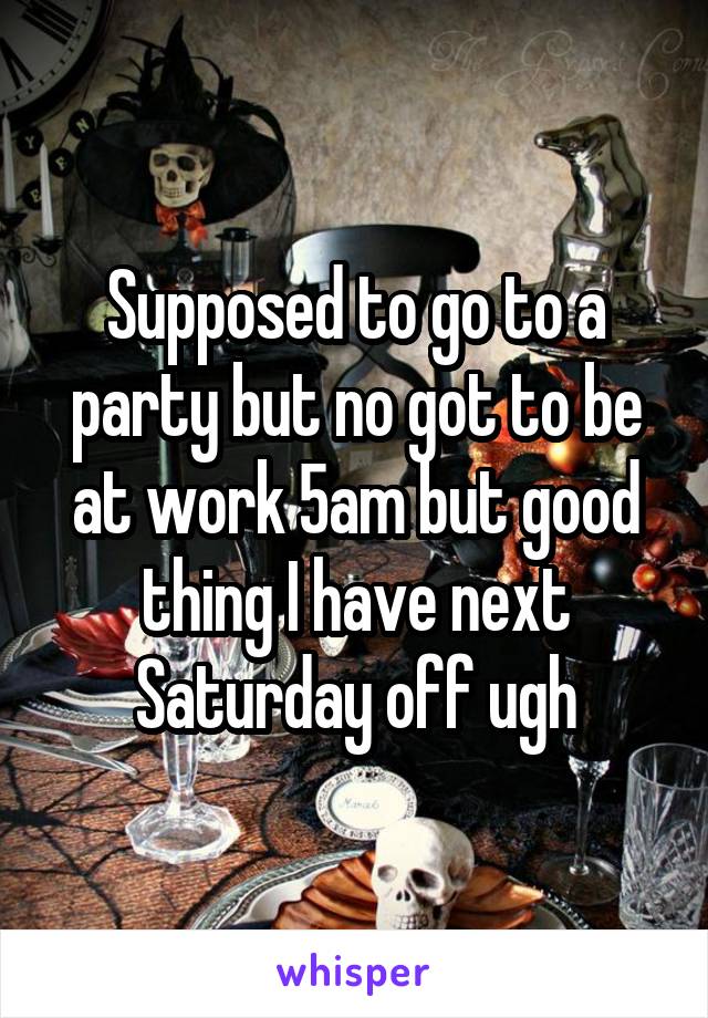 Supposed to go to a party but no got to be at work 5am but good thing I have next Saturday off ugh