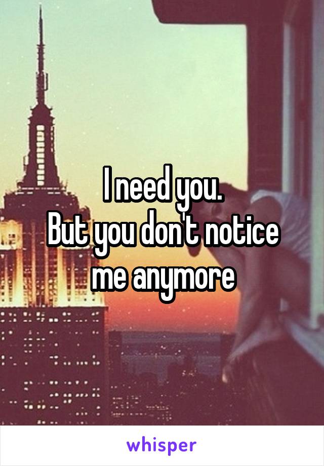 I need you.
But you don't notice me anymore