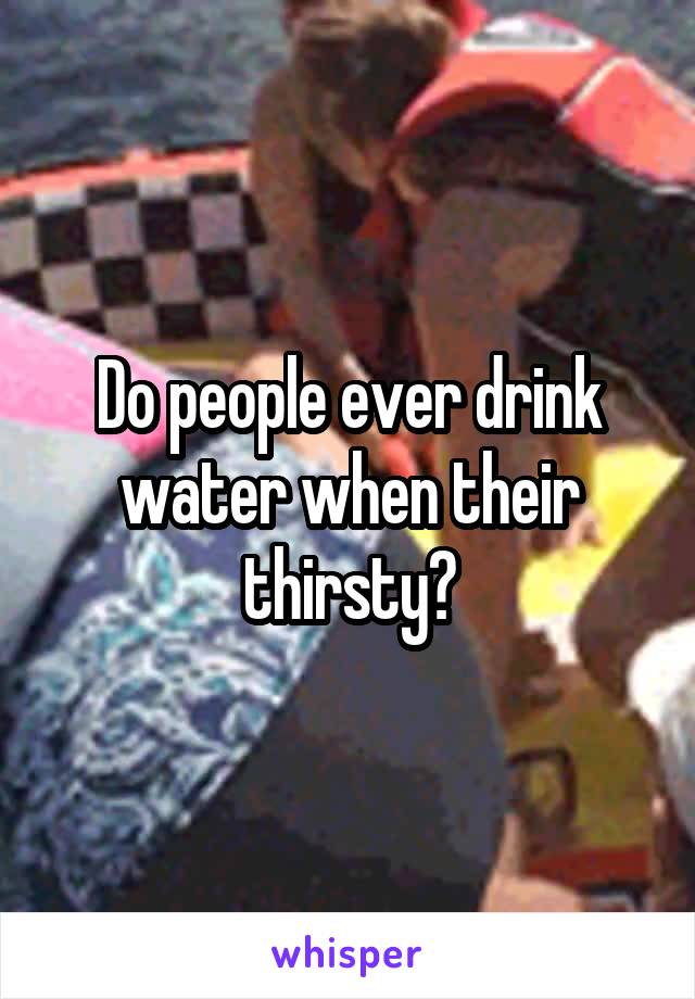 Do people ever drink water when their thirsty?